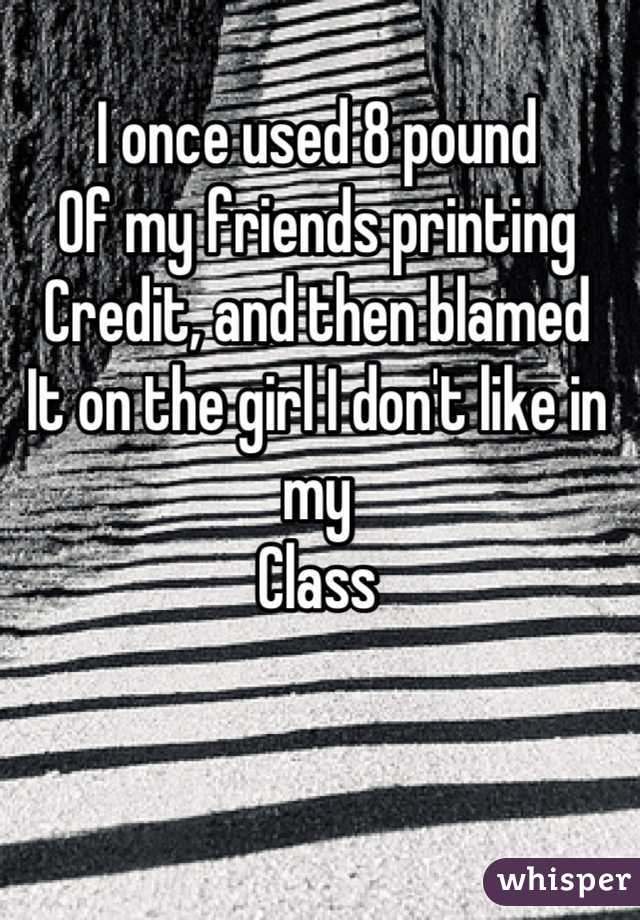 I once used 8 pound 
Of my friends printing
Credit, and then blamed 
It on the girl I don't like in my 
Class