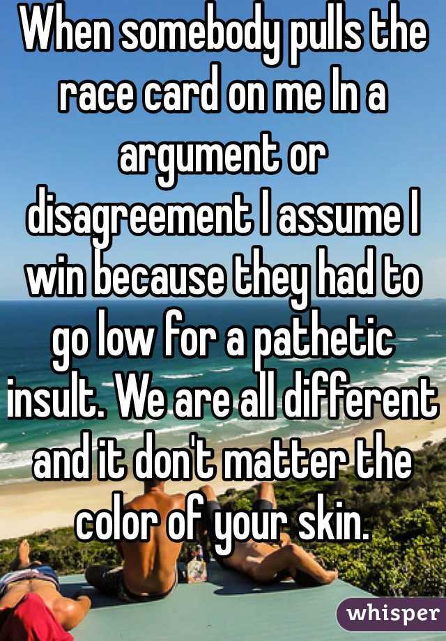When somebody pulls the race card on me In a argument or disagreement I assume I win because they had to go low for a pathetic insult. We are all different and it don't matter the color of your skin. 