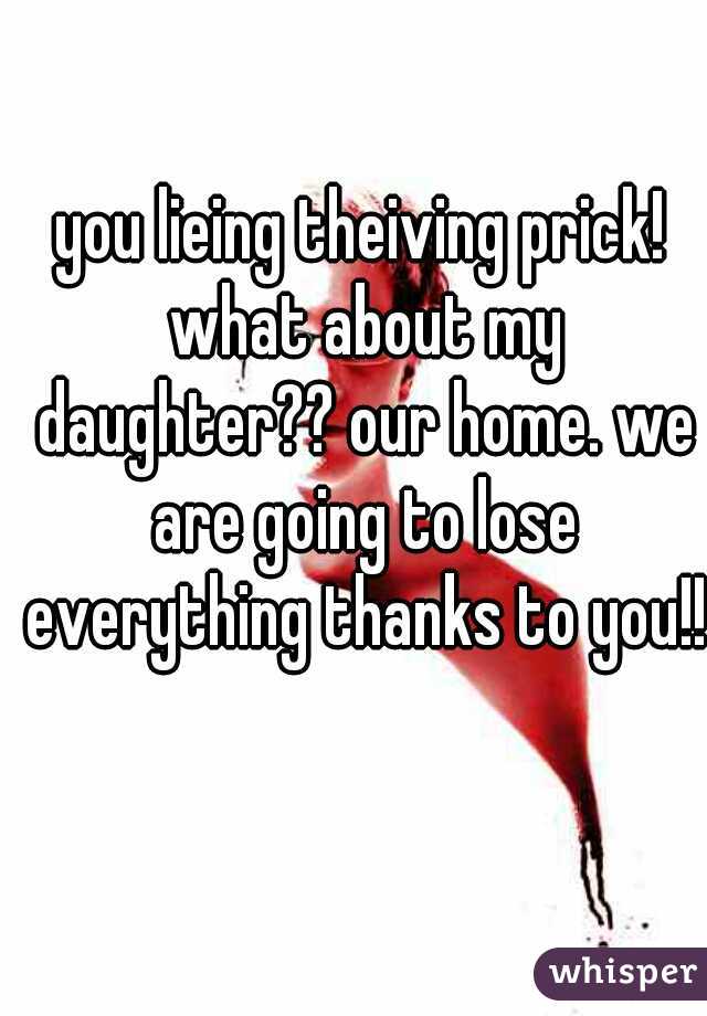 you lieing theiving prick! what about my daughter?? our home. we are going to lose everything thanks to you!!