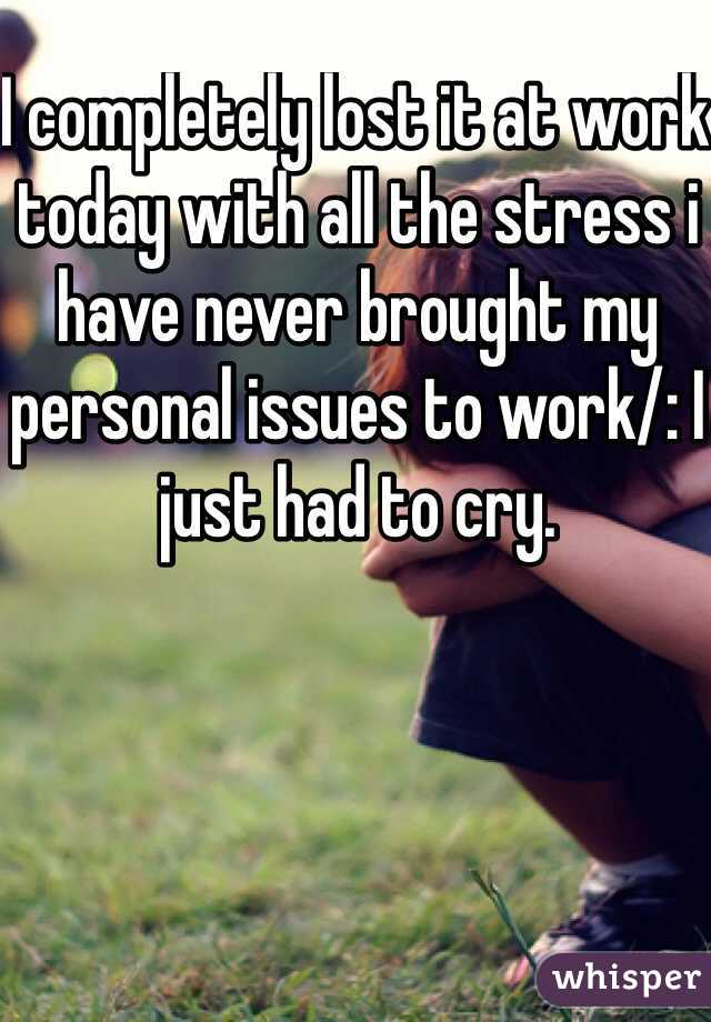 I completely lost it at work today with all the stress i have never brought my personal issues to work/: I just had to cry. 