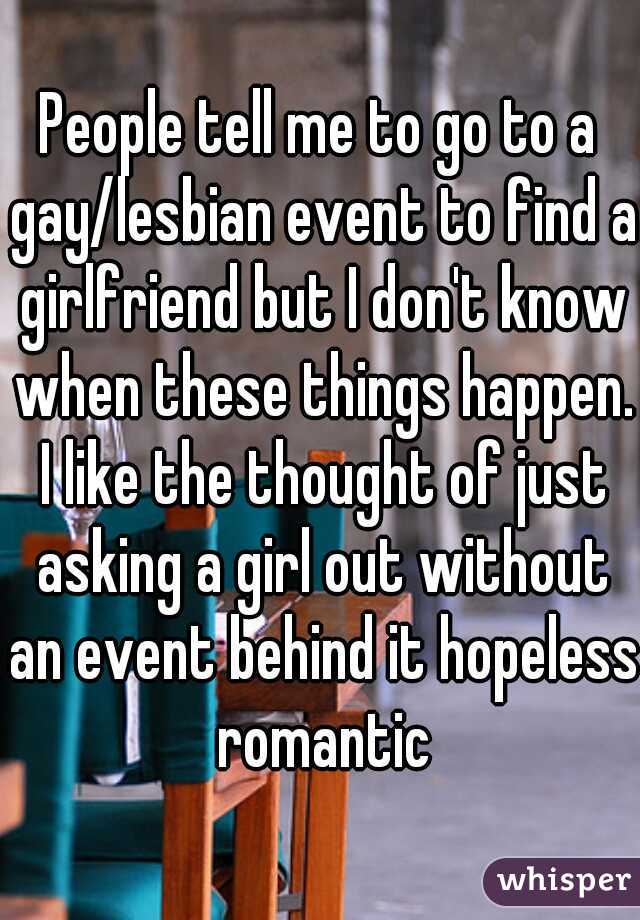 People tell me to go to a gay/lesbian event to find a girlfriend but I don't know when these things happen. I like the thought of just asking a girl out without an event behind it hopeless romantic