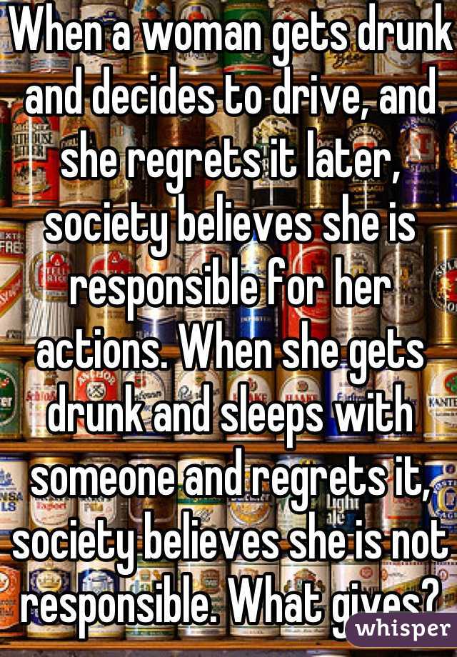 When a woman gets drunk and decides to drive, and she regrets it later, society believes she is responsible for her actions. When she gets drunk and sleeps with someone and regrets it, society believes she is not responsible. What gives?