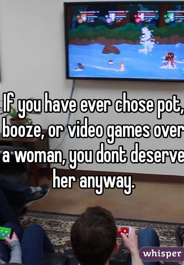 If you have ever chose pot, booze, or video games over a woman, you dont deserve her anyway. 