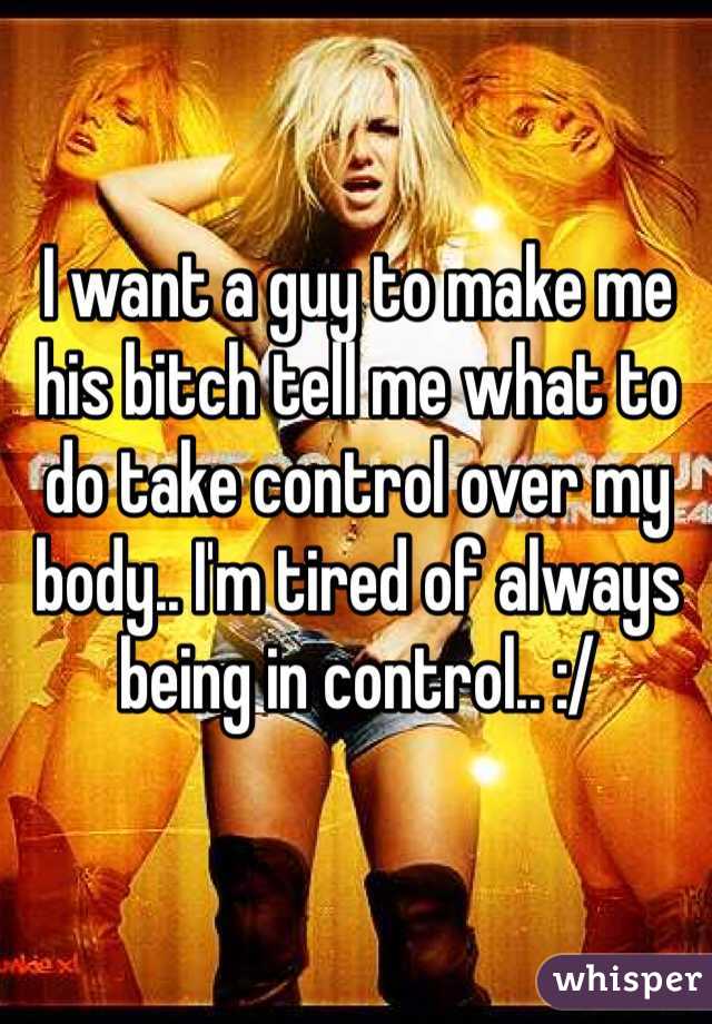 I want a guy to make me his bitch tell me what to do take control over my body.. I'm tired of always being in control.. :/ 