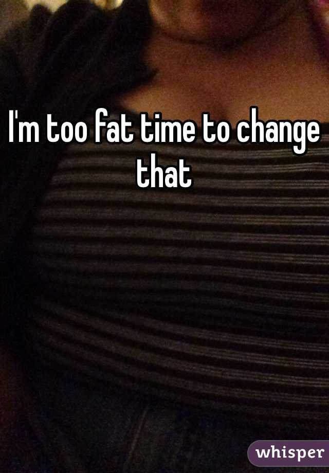 I'm too fat time to change that