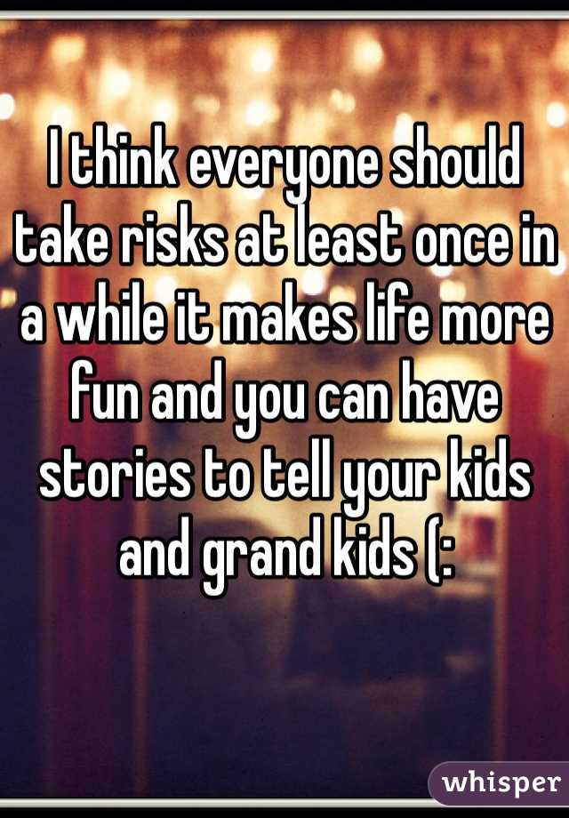 I think everyone should take risks at least once in a while it makes life more fun and you can have stories to tell your kids and grand kids (: 