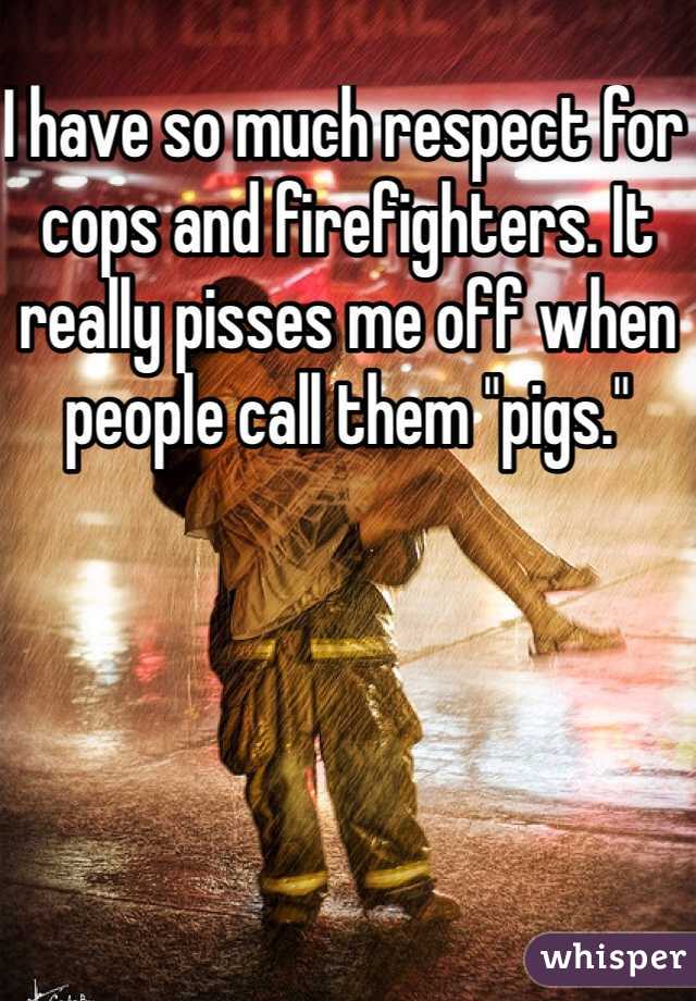 I have so much respect for cops and firefighters. It really pisses me off when people call them "pigs." 