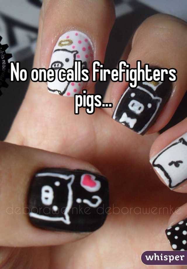 No one calls firefighters pigs...