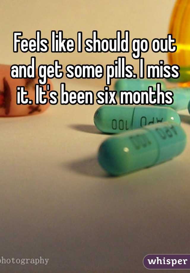 Feels like I should go out and get some pills. I miss it. It's been six months 