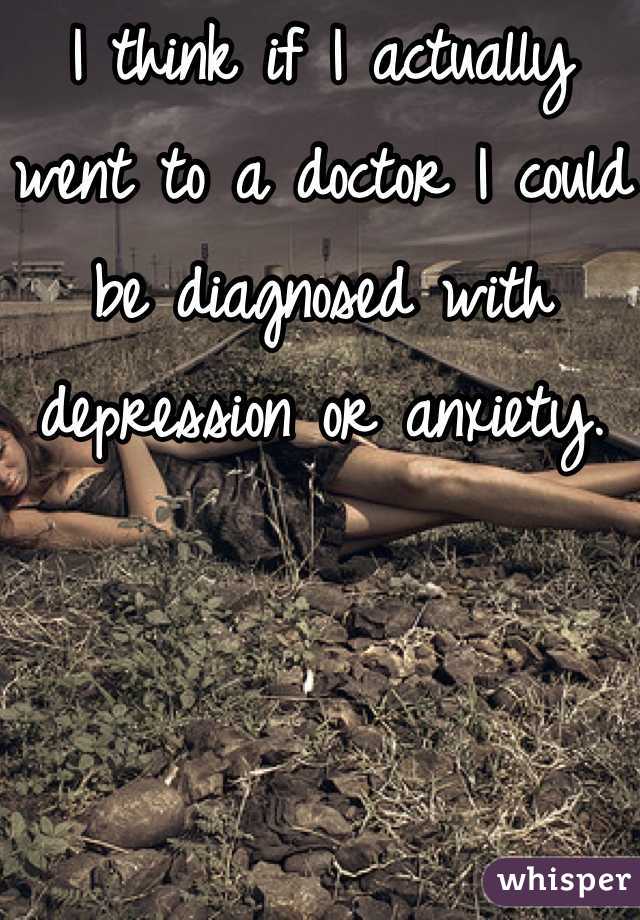 I think if I actually went to a doctor I could be diagnosed with depression or anxiety.