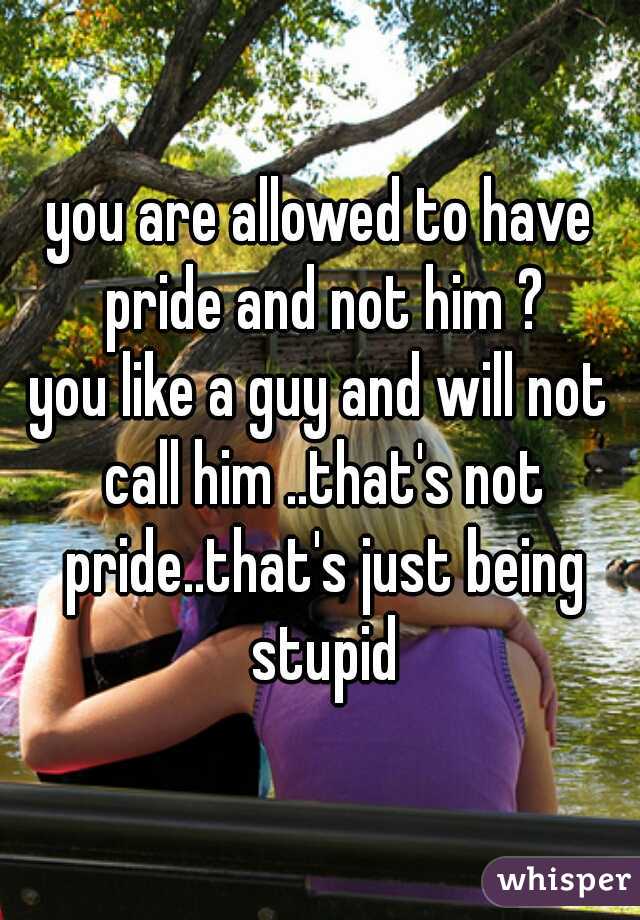 you are allowed to have pride and not him ?

you like a guy and will not call him ..that's not pride..that's just being stupid