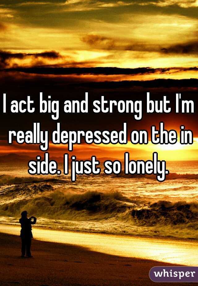I act big and strong but I'm really depressed on the in side. I just so lonely. 