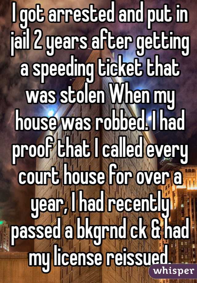 I got arrested and put in jail 2 years after getting a speeding ticket that was stolen When my house was robbed. I had proof that I called every court house for over a year, I had recently passed a bkgrnd ck & had my license reissued. 