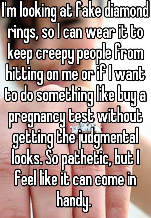 I'm looking at fake diamond rings, so I can wear it to keep creepy people from hitting on me or if I want to do something like buy a pregnancy test without getting the judgmental looks. So pathetic, but I feel like it can come in handy. 