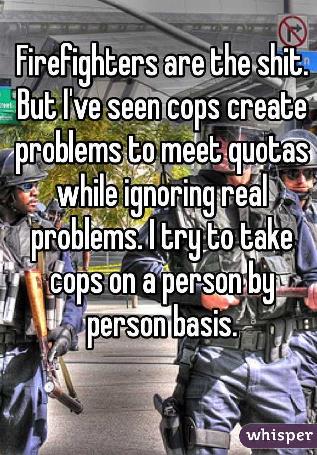 Firefighters are the shit. But I've seen cops create problems to meet quotas while ignoring real problems. I try to take cops on a person by person basis. 