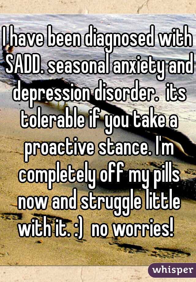 I have been diagnosed with SADD. seasonal anxiety and depression disorder.  its tolerable if you take a proactive stance. I'm completely off my pills now and struggle little with it. :)  no worries!  