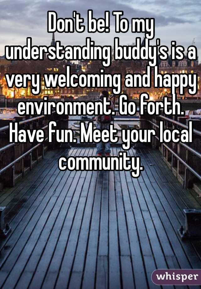 Don't be! To my understanding buddy's is a very welcoming and happy environment. Go forth. Have fun. Meet your local community. 