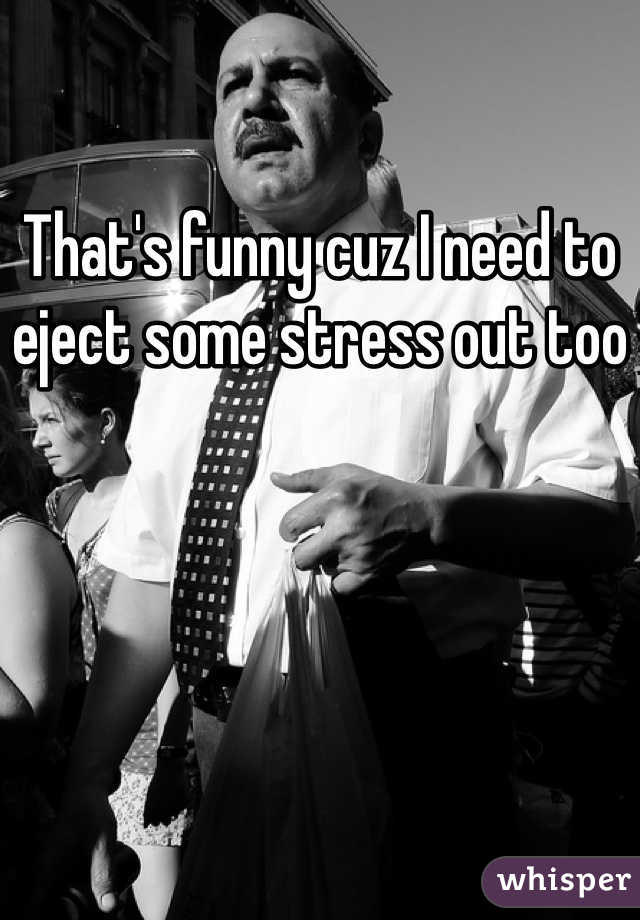 That's funny cuz I need to eject some stress out too