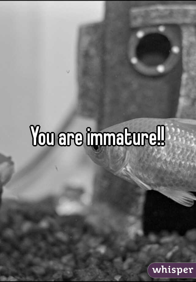 You are immature!!