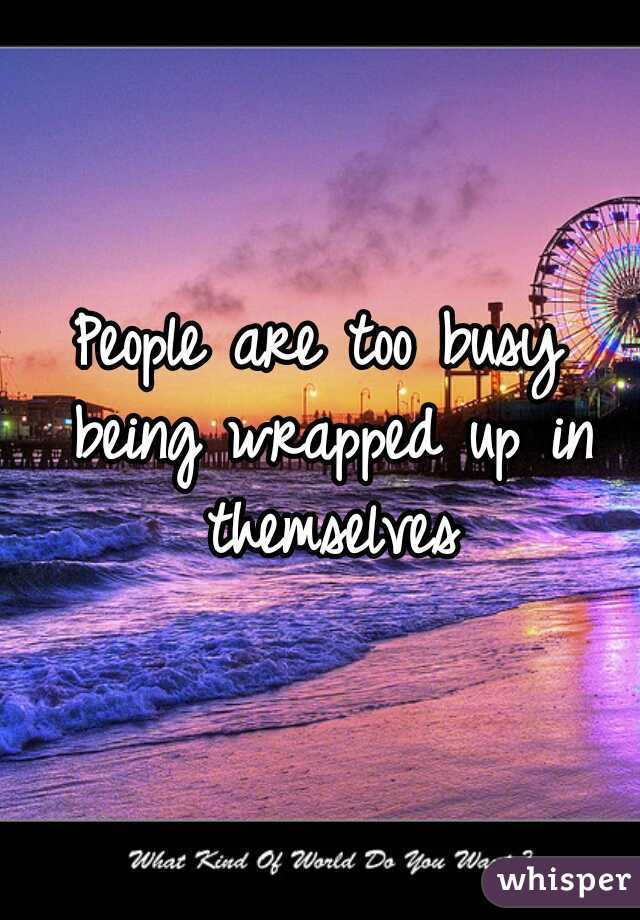 People are too busy being wrapped up in themselves