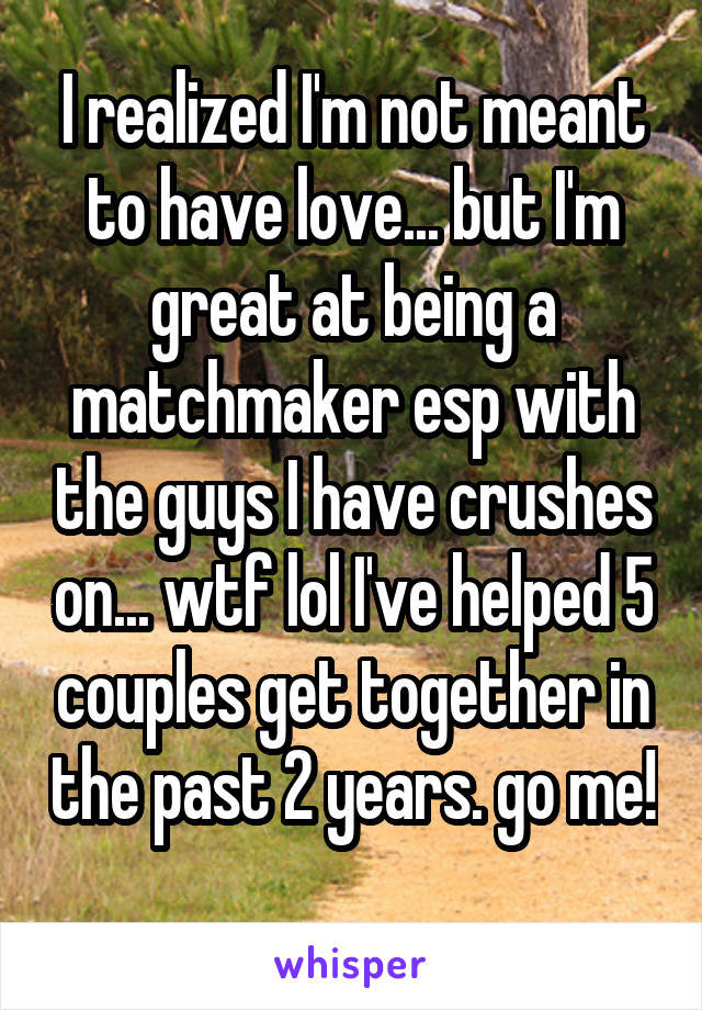 I realized I'm not meant to have love... but I'm great at being a matchmaker esp with the guys I have crushes on... wtf lol I've helped 5 couples get together in the past 2 years. go me! 