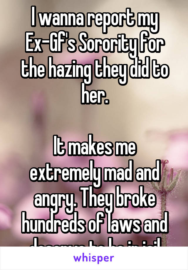 I wanna report my Ex-Gf's Sorority for the hazing they did to her.

It makes me extremely mad and angry. They broke hundreds of laws and deserve to be in jail