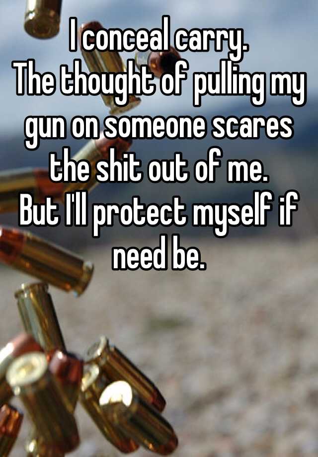 I conceal carry. 
The thought of pulling my gun on someone scares the shit out of me. 
But I'll protect myself if need be. 