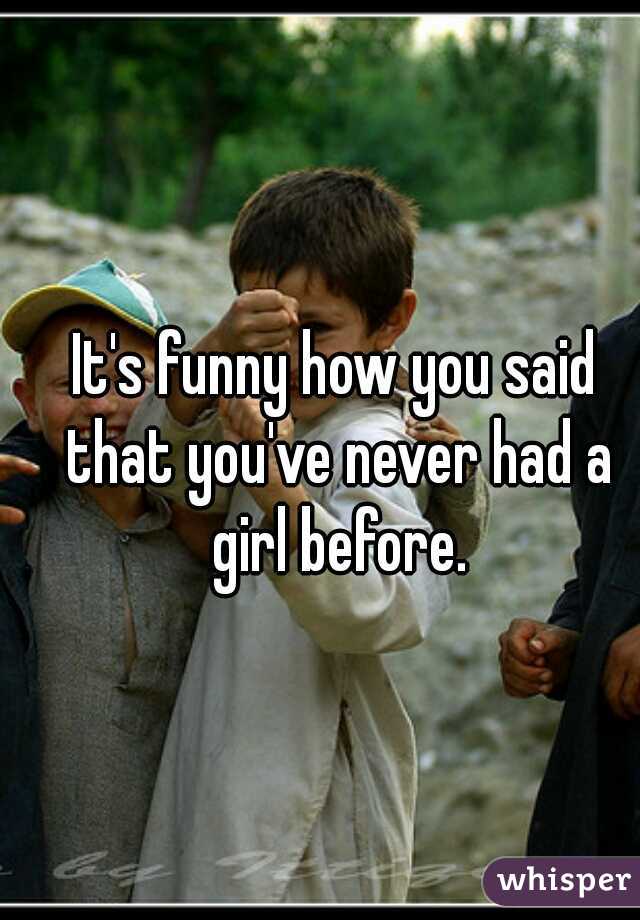 It's funny how you said that you've never had a girl before.