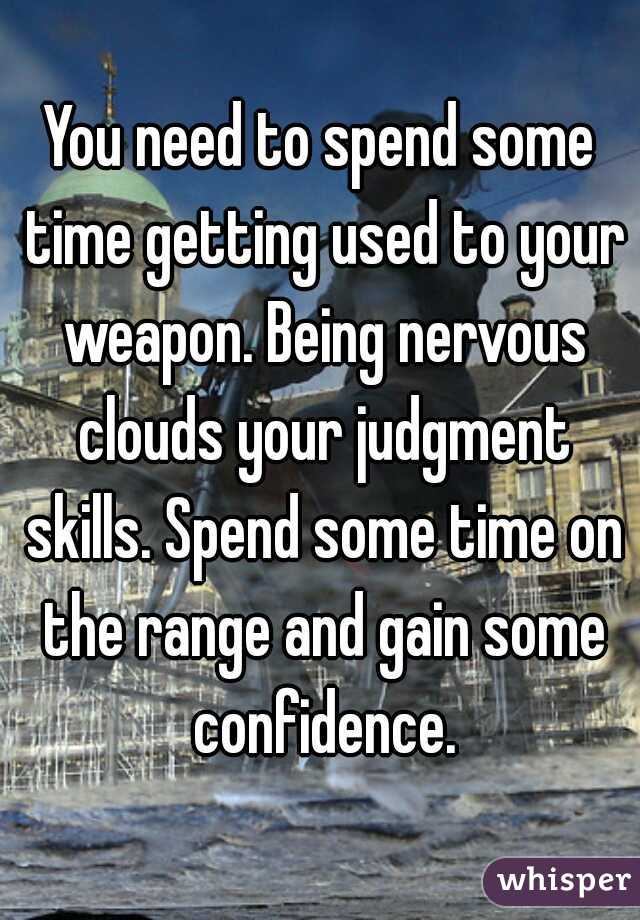 You need to spend some time getting used to your weapon. Being nervous clouds your judgment skills. Spend some time on the range and gain some confidence.