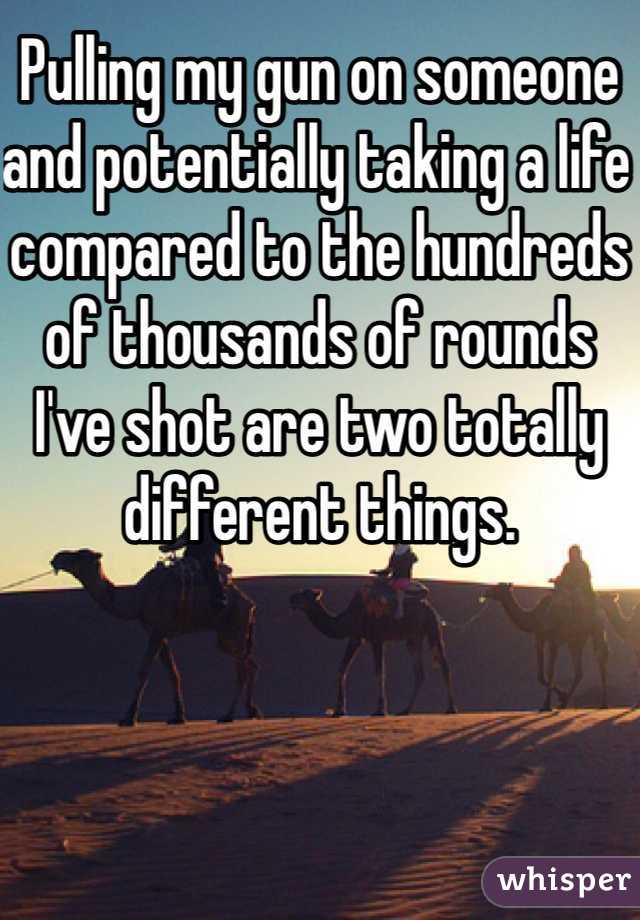 Pulling my gun on someone and potentially taking a life compared to the hundreds of thousands of rounds I've shot are two totally different things. 