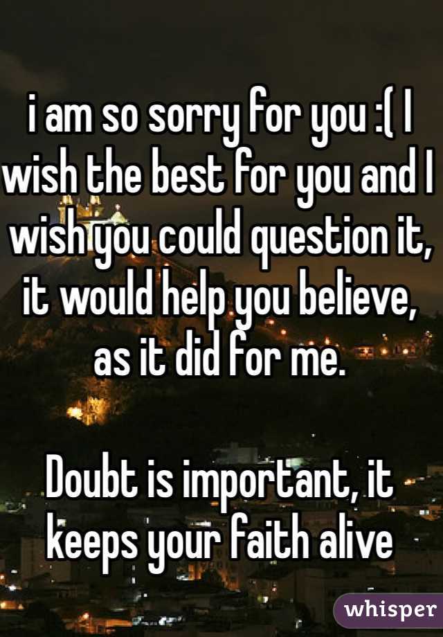 i am so sorry for you :( I wish the best for you and I wish you could question it, it would help you believe, as it did for me.

Doubt is important, it keeps your faith alive