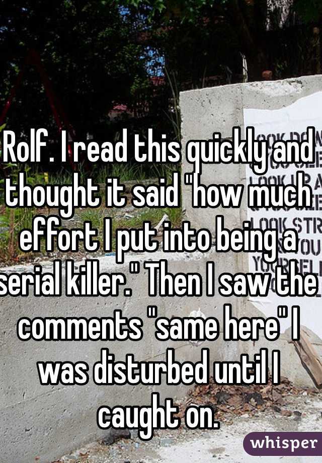 Rolf. I read this quickly and thought it said "how much effort I put into being a serial killer." Then I saw the comments "same here" I was disturbed until I caught on. 