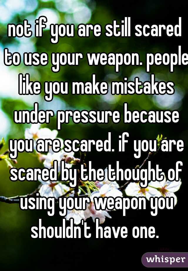 not if you are still scared to use your weapon. people like you make mistakes under pressure because you are scared. if you are scared by the thought of using your weapon you shouldn't have one. 