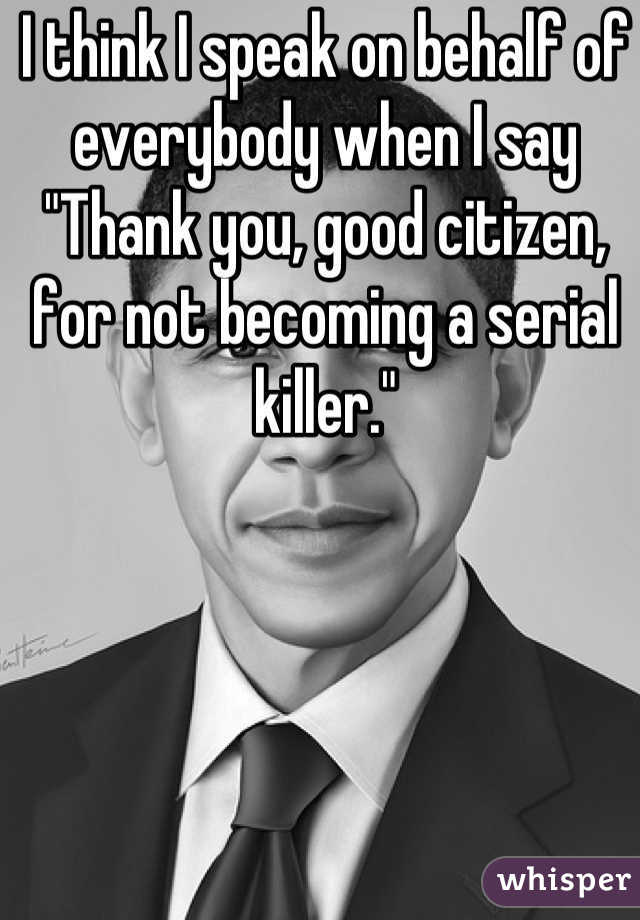 I think I speak on behalf of everybody when I say "Thank you, good citizen,  for not becoming a serial killer."