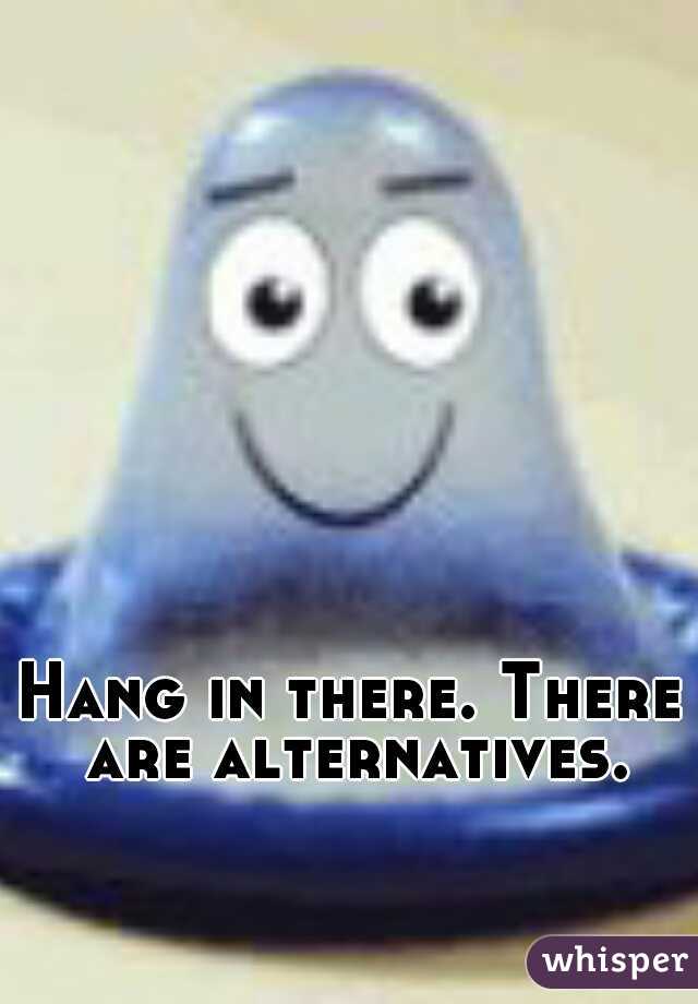 Hang in there. There are alternatives.