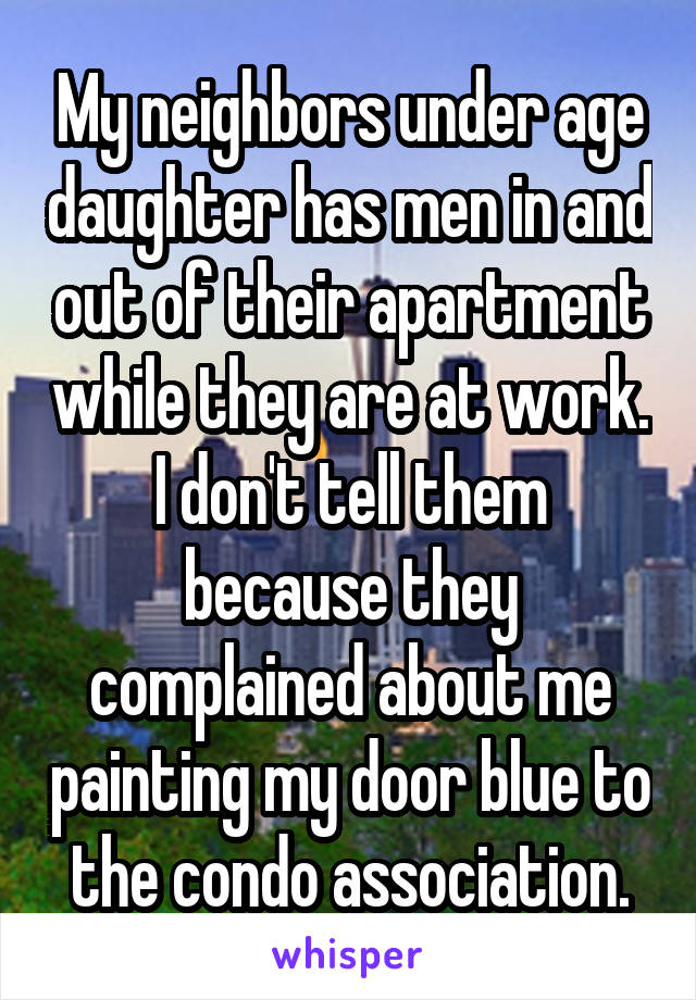 My neighbors under age daughter has men in and out of their apartment while they are at work. I don't tell them because they complained about me painting my door blue to the condo association.