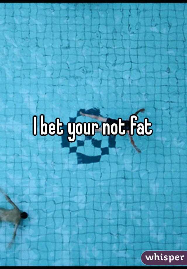 I bet your not fat