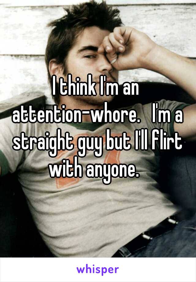 I think I'm an attention-whore.   I'm a straight guy but I'll flirt with anyone.  
