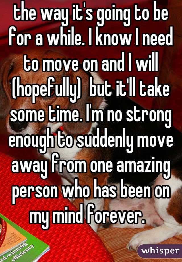 the way it's going to be for a while. I know I need to move on and I will (hopefully)  but it'll take some time. I'm no strong enough to suddenly move away from one amazing person who has been on my mind forever.  