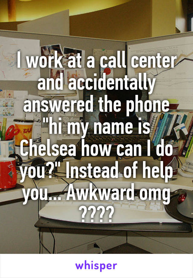 I work at a call center and accidentally answered the phone "hi my name is Chelsea how can I do you?" Instead of help you... Awkward omg 