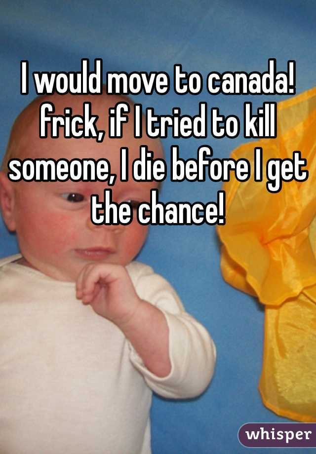 I would move to canada! frick, if I tried to kill someone, I die before I get the chance!