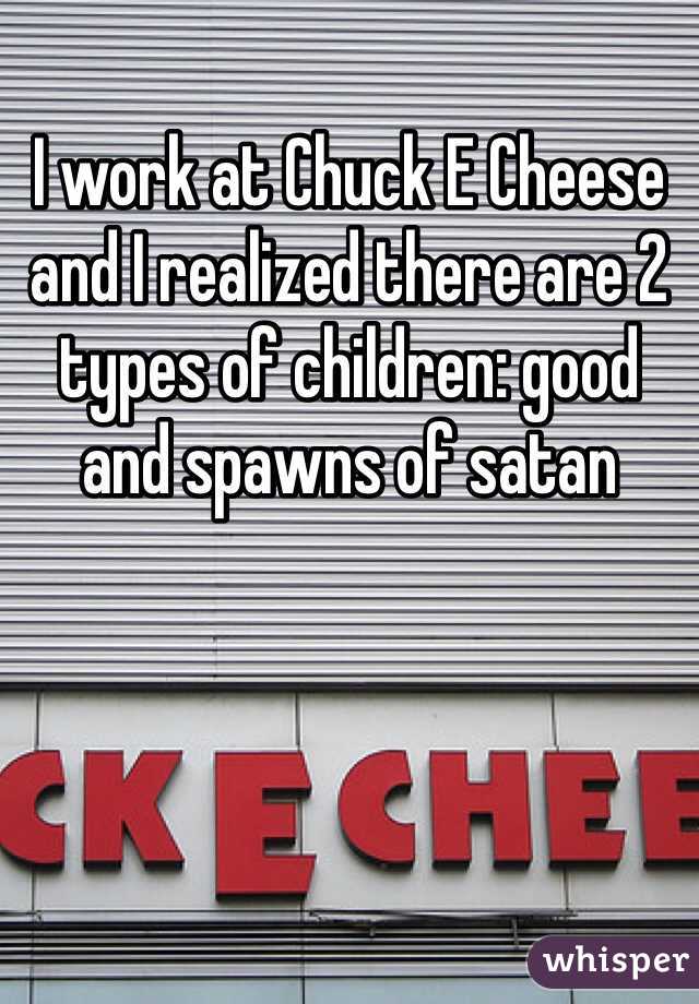 I work at Chuck E Cheese and I realized there are 2 types of children: good and spawns of satan
