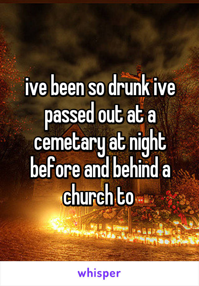 ive been so drunk ive passed out at a cemetary at night before and behind a church to 