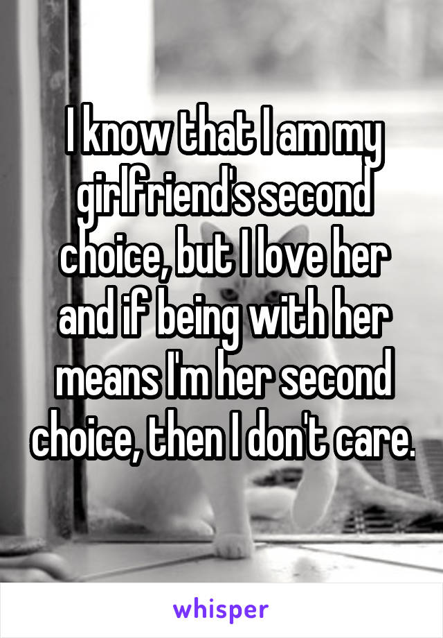 I know that I am my girlfriend's second choice, but I love her and if being with her means I'm her second choice, then I don't care. 