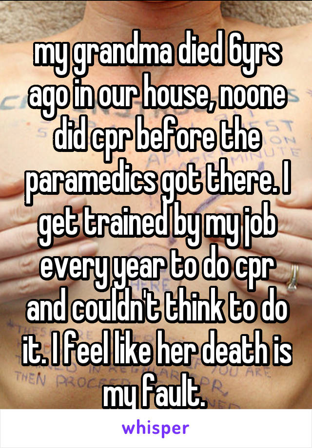 my grandma died 6yrs ago in our house, noone did cpr before the paramedics got there. I get trained by my job every year to do cpr and couldn't think to do it. I feel like her death is my fault. 
