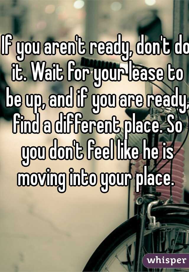 If you aren't ready, don't do it. Wait for your lease to be up, and if you are ready, find a different place. So you don't feel like he is moving into your place. 