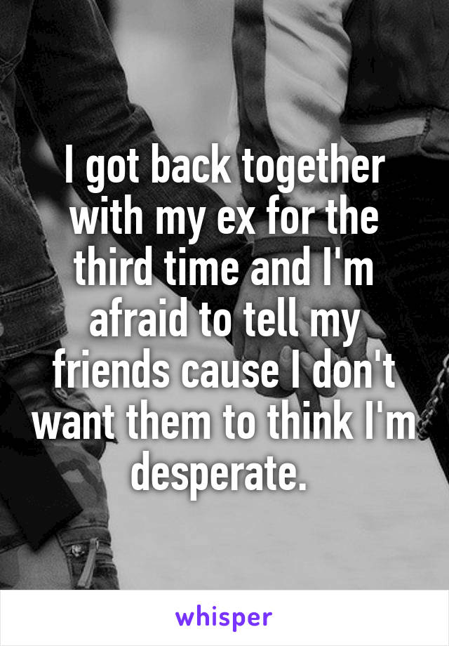 I got back together with my ex for the third time and I'm afraid to tell my friends cause I don't want them to think I'm desperate. 