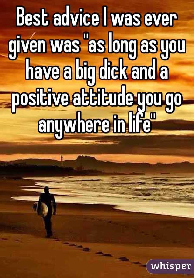 Best advice I was ever given was "as long as you have a big dick and a positive attitude you go anywhere in life" 