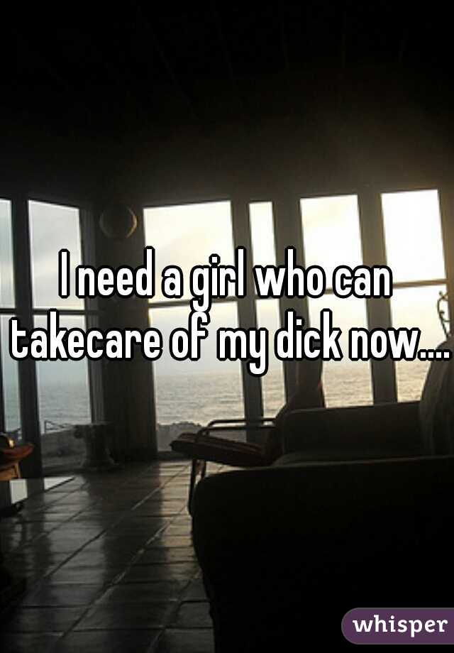 I need a girl who can takecare of my dick now....
