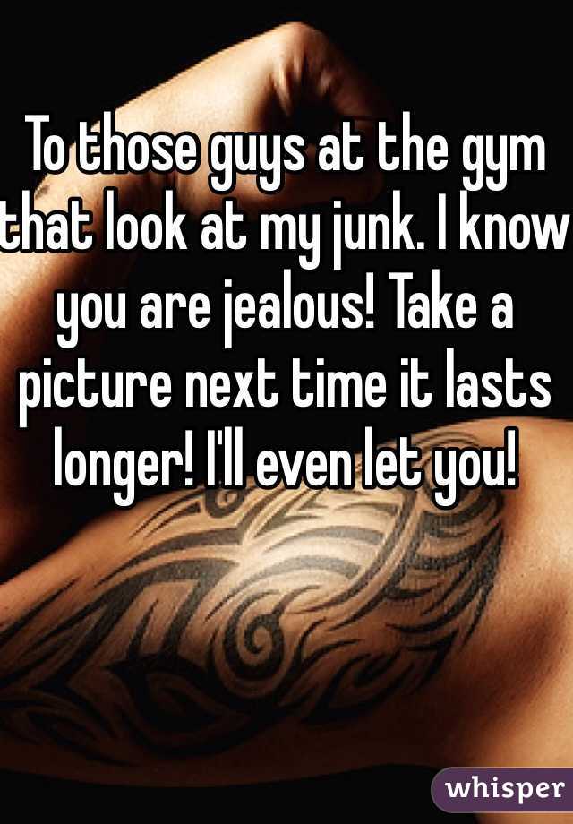 To those guys at the gym that look at my junk. I know you are jealous! Take a picture next time it lasts longer! I'll even let you!